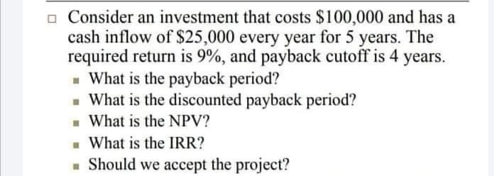 o Consider an investment that costs $100,000 and has a
cash inflow of $25,000 every year for 5 years. The
required return is 9%, and payback cutoff is 4 years.
What is the payback period?
- What is the discounted payback period?
- What is the NPV?
What is the IRR?
- Should we accept the project?
