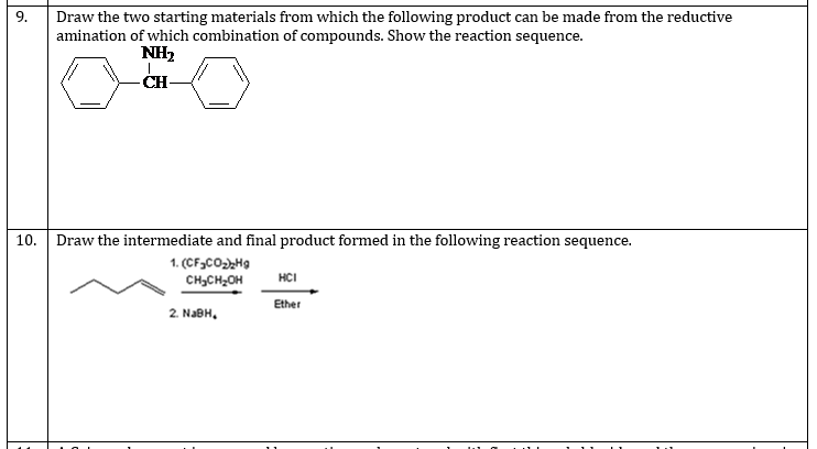 9.
Draw the two starting materials from which the following product can be made from the reductive
amination of which combination of compounds. Show the reaction sequence.
NH2
CH-
10. Draw the intermediate and final product formed in the following reaction sequence.
1. (CF3CO,H9
CH,CH,OH
HCI
Ether
2. NABH,
