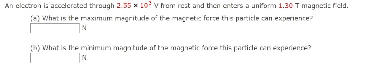 An electron is accelerated through 2.55 x 103 V from rest and then enters a uniform 1.30-T magnetic field.
(a) What is the maximum magnitude of the magnetic force this particle can experience?
N
(b) What is the minimum magnitude of the magnetic force this particle can experience?
N