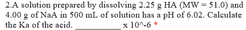 2.A solution prepared by dissolving 2.25 g HA (MW = 51.0) and
4.00 g of NaA in 500 mL of solution has a pH of 6.02. Calculate
the Ka of the acid.
x 10^-6 *
