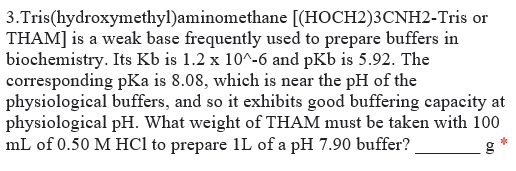 3.Tris(hydroxymethyl)aminomethane [(HOCH2)3CNH2-Tris or
THAM] is a weak base frequently used to prepare buffers in
biochemistry. Its Kb is 1.2 x 10^-6 and pKb is 5.92. The
corresponding pKa is 8.08, which is near the pH of the
physiological buffers, and so it exhibits good buffering capacity at
physiological pH. What weight of THAM must be taken with 100
mL of 0.50 M HCl to prepare 1L of a pH 7.90 buffer?
g
