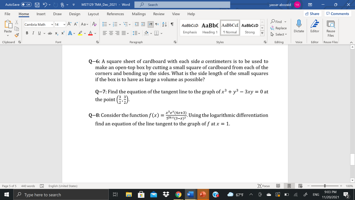 AutoSave
ff
MST129 TMA_Dec_2021 - Word
Search
yasser abozeid
YA
File
Home
Insert
Draw
Design
Layout
References
Mailings
Review
View
Help
A Share
O Comments
O Find -
Cambria Math v 14
A^ A Aav A EE - Ev
AaBbCcD AaBbC AaBbCcI AaBbCcD
Sc Replace
Paste
В IUab х, х* А
A
Emphasis
Heading 1
1 Normal
Strong
Dictate
Editor
Reuse
A Select v
Files
Clipboard a
Font
Paragraph
Styles
Editing
Voice
Editor
|Reuse Files
Q-6: A square sheet of cardboard with each side a centimeters is to be used to
make an open-top box by cutting a small square of cardboard from each of the
corners and bending up the sides. What is the side length of the small squares
if the box is to have as large a volume as possible?
Q-7: Find the equation of the tangent line to the graph of x3 + y³ – 3xy = 0 at
the point ().
Бе*(4х+3)
Q-8: Consider the function f(x) =
Using the logarithmic differentiation
gin x (3-x)2
find an equation of the line tangent to the graph of f at x = 1.
Page 5 of 5
440 words
English (United States)
D Focus
100%
9:03 PM
e Type here to search
67°F
ENG
11/20/2021
2
