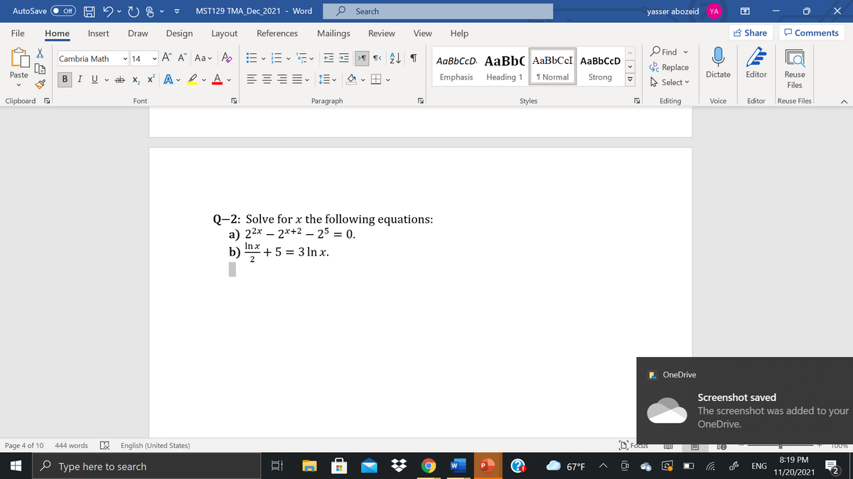 AutoSave
ff
MST129 TMA_Dec_2021 - Word
Search
yasser abozeid
YA
File
Home
Insert
Draw
Design
Layout
References
Mailings
Review
View
Help
A Share
O Comments
O Find -
A A Aav As E
AaBbCcD AaBbC AaBbCcI AaBbCcD
Cambria Math v 14
Sc Replace
Paste
I Uvab х, х* А
A.
Emphasis
Heading 1
1 Normal
Strong
Dictate
Editor
Reuse
A Select v
Files
Clipboard a
Font
Paragraph
Styles
Editing
Voice
Editor
|Reuse Files
Q-2: Solve for x the following equations:
a) 22х — 2*+2 - 25 — 0.
In x
%3|
b)
+ 5 = 3 ln x.
L OneDrive
Screenshot saved
The screenshot was added to your
OneDrive.
Page 4 of 10
444 words
English (United States)
D Focus
T00%
8:19 PM
e Type here to search
67°F
ENG
11/20/2021
<> 1>
