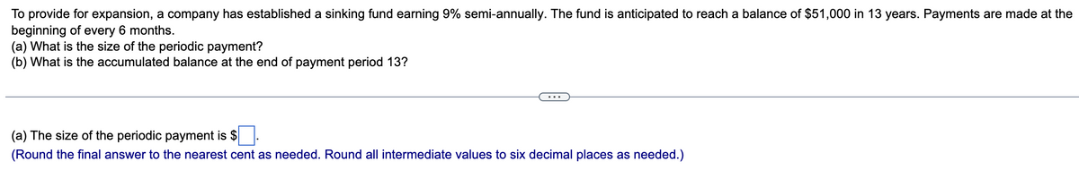 To provide for expansion, a company has established a sinking fund earning 9% semi-annually. The fund is anticipated to reach a balance of $51,000 in 13 years. Payments are made at the
beginning of every 6 months.
(a)
What is the size of the periodic payment?
(b) What is the accumulated balance at the end of payment period 13?
(a) The size of the periodic payment is $
(Round the final answer to the nearest cent as needed. Round all intermediate values to six decimal places as needed.)