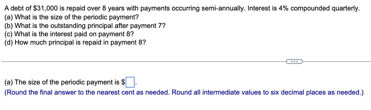 A debt of $31,000 is repaid over 8 years with payments occurring semi-annually. Interest is 4% compounded quarterly.
(a) What is the size of the periodic payment?
(b) What is the outstanding principal after payment 7?
(c) What is the interest paid on payment 8?
(d) How much principal is repaid in payment 8?
(a) The size of the periodic payment is $
(Round the final answer to the nearest cent as needed. Round all intermediate values to six decimal places as needed.)