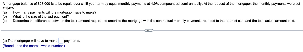 A mortgage balance of $28,000 is to be repaid over a 15-year term by equal monthly payments at 4.9% compounded semi-annually. At the request of the mortgagor, the monthly payments were set
at $425.
(a)
(b) What is the size of the last payment?
(c) Determine the difference between the total amount required to amortize the mortgage with the contractual monthly payments rounded to the nearest cent and the total actual amount paid.
How many payments will the mortgagor have to make?
(a) The mortgagor will have to make payments.
(Round up to the nearest whole number.)