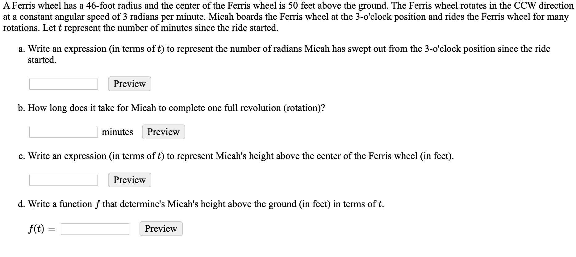 A Ferris wheel has a 46-foot radius and the center of the Ferris wheel is 50 feet above the ground. The Ferris wheel rotates in the CCW direction
at a constant angular speed of 3 radians per minute. Micah boards the Ferris wheel at the 3-o'clock position and rides the Ferris wheel for many
rotations. Let t represent the number of minutes since the ride started.
a. Write an expression (in terms of t) to represent the number of radians Micah has swept out from the 3-o'clock position since the ride
started.
Preview
b. How long does it take for Micah to complete one full revolution (rotation)?
minutes
Preview
c. Write an expression (in terms of t) to represent Micah's height above the center of the Ferris wheel (in feet).
Preview
d. Write a function f that determine's Micah's height above the ground (in feet) in terms of t.
f(t) =
Preview
