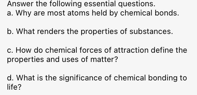 Answer the following essential questions.
a. Why are most atoms held by chemical bonds.
b. What renders the properties of substances.
c. How do chemical forces of attraction define the
properties and uses of matter?
d. What is the significance of chemical bonding to
life?
