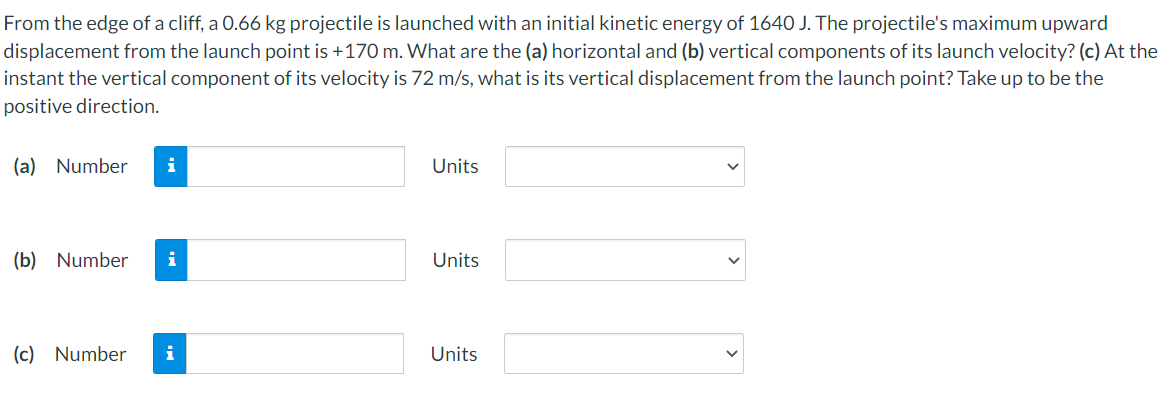 From the edge of a cliff, a 0.66 kg projectile is launched with an initial kinetic energy of 1640 J. The projectile's maximum upward
displacement from the launch point is +170 m. What are the (a) horizontal and (b) vertical components of its launch velocity? (c) At the
instant the vertical component of its velocity is 72 m/s, what is its vertical displacement from the launch point? Take up to be the
positive direction.
(a) Number
i
Units
(b) Number
i
Units
(c) Number
i
Units
