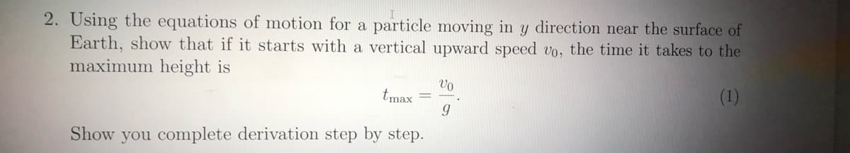 2. Using the equations of motion for a particle moving in y direction near the surface of
Earth, show that if it starts with a vertical upward speed vo, the time it takes to the
maximum height is
Vo
(1)
tmax
Show you complete derivation step by step.
