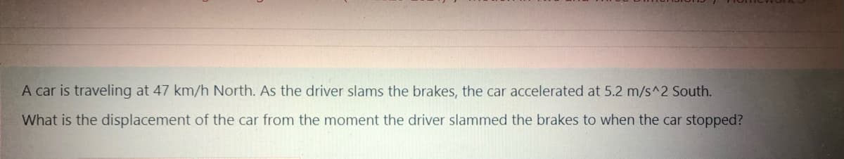 A car is traveling at 47 km/h North. As the driver slams the brakes, the car accelerated at 5.2 m/s^2 South.
What is the displacement of the car from the moment the driver slammed the brakes to when the car stopped?
