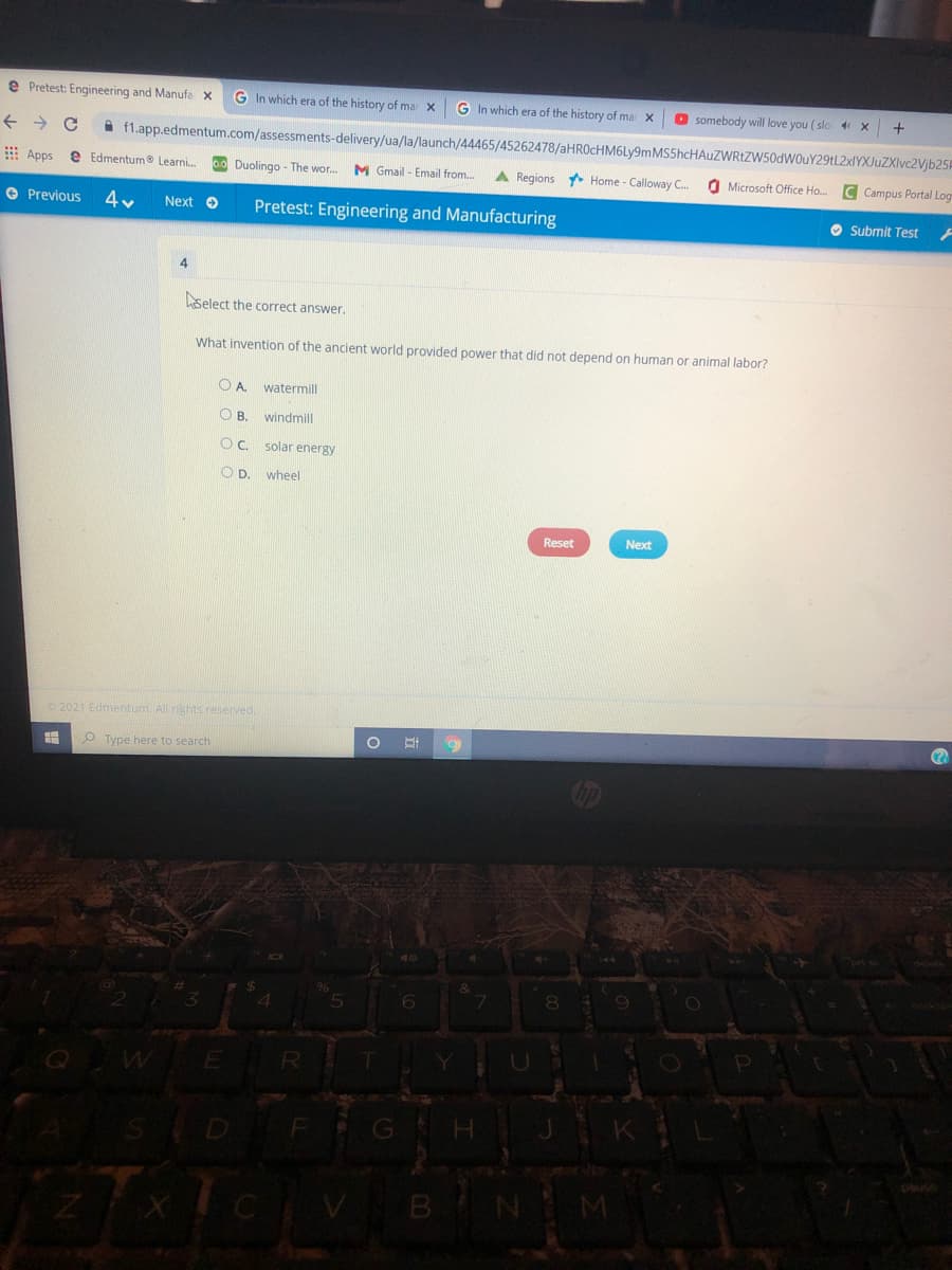 e Pretest: Engineering and Manufa x
G In which era of the history of ma x
G In which era of the history of ma x
somebody will love you ( slo x
A f1.app.edmentum.com/assessments-delivery/ua/la/launch/44465/45262478/aHROcHM6Ly9mMS5hcHAuZWRtZW50dWOuY29tL2xIYXJuZXIvc2Vjb25F
E Apps
e Edmentum Learni.
00 Duolingo - The wor.
M Gmail - Email from.
A Regions Home - Calloway C.
O Microsoft Office Ho.
C Campus Portal Log
O Previous
Pretest: Engineering and Manufacturing
Next O
O Submit Test
4
select the correct answer.
What invention of the ancient world provided power that did not depend on human or animal labor?
O A. watermill
OB.
windmill
OC. solar energy
OD.
wheel
Reset
Next
2021 Edmentum. All rights reserved.
O Type here to search
GH
CVBN
