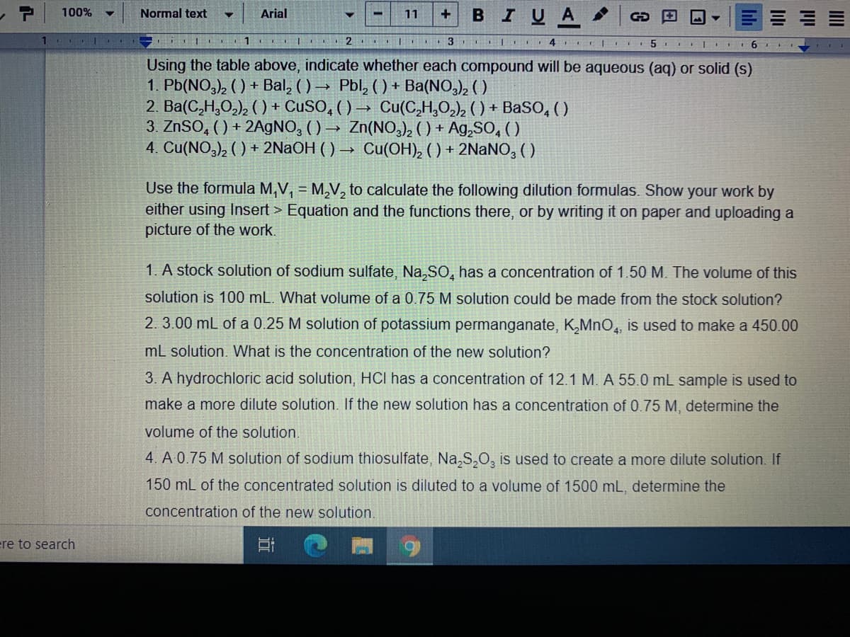 BIUA
100%
Normal text
Arial
11
I 1
Using the table above, indicate whether each compound will be aqueous (aq) or solid (s)
1. Pb(NO,), ( ) + Bal, ( ) → Pbl, ( ) + Ba(NO,), ( )
2. Ba(C,H,O,), ( ) + CUSO, ( ) → Cu(C,H,0,), ( ) + BaSO, ( )
3. ZNSO, () + 2A9NO, ( ) → Zn(NO, () + Ag,SO, ( )
4. Cu(NO,), ( ) + 2NaOH ( ) → Cu(OH), ( ) + 2NaNO, ( )
Use the formula M,V, = M,V, to calculate the following dilution formulas. Show your work by
either using Insert > Equation and the functions there, or by writing it on paper and uploading a
picture of the work.
1. A stock solution of sodium sulfate, Na,SO, has a concentration of 1.50 M. The volume of this
solution is 100 mL. What volume of a 0.75 M solution could be made from the stock solution?
2. 3.00 mL of a 0.25 M solution of potassium permanganate, K,MnO,, is used to make a 450.00
mL solution. What is the concentration of the new solution?
3. A hydrochloric acid solution, HCI has a concentration of 12.1 M. A 55.0 mL sample is used to
make a more dilute solution. If the new solution has a concentration of 0.75 M, determine the
volume of the solution.
4. A 0.75 M solution of sodium thiosulfate, Na,S,O, is used to create a more dilute solution. If
150 mL of the concentrated solution is diluted to a volume of 1500 mL, determine the
concentration of the new solution.
re to search
