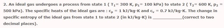 2. An ideal gas undergoes a process from state 1 ( T1= 300 K, P1= 100 kPa) to state 2 ( T2= 600 K, P2
500 kPa). The specific heats of the ideal gas are : c, = 1 kJ/kg-K and c, =
0.7 kJ/kg-K. The change in
specific entropy of the ideal gas from state 1 to state 2 (in kJ/kg-K) is
(correct to two
decimal places).

