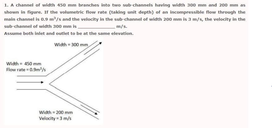 1. A channel of width 450 mm branches into two sub-channels having width 300 mm and 200 mm as
shown in figure. If the volumetric flow rate (taking unit depth) of an incompressible flow through the
main channel is 0.9 m3/s and the velocity in the sub-channel of width 200 mm is 3 m/s, the velocity in the
sub-channel of width 300 mm is
m/s.
Assume both inlet and outlet to be at the same elevation.
Width = 300 mm
Width = 450 mm
Flow rate = 0.9m³/s
Width = 200 mm
Velocity = 3 m/s
