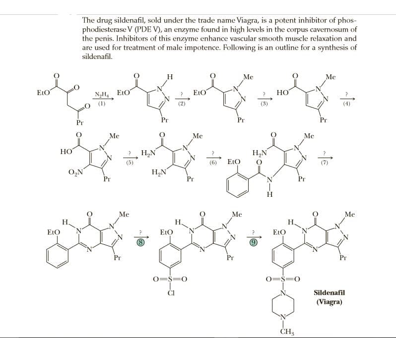 The drug sildenafil, sold under the trade name Viagra, is a potent inhibitor of phos-
phodiesterase V (PDE V), an enzyme found in high levels in the corpus cavernosum of
the penis. Inhibitors of this enzyme enhance vascular smooth muscle relaxation and
are used for treatment of male impotence. Following is an outline for a synthesis of
sildenafil.
H
Me
Me
EtO
N„H4 EtO
(1)
EtO
НО
(2)
(3)
(4)
Pr
Pr
Pr
Me
Me
Me
Но
H,N
H,N
(6)
EtO
(7)
O,N
H,N
Pr
Pr
Pr
Me
Me
Me
H,
Н.
Н.
EtO
EtO
EtO
Pr
Pr
Pr
0=$=0
0=$=0
Sildenafil
(Viagra)
ČH3
