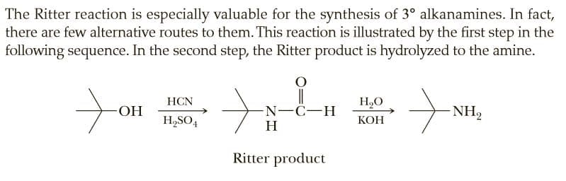 The Ritter reaction is especially valuable for the synthesis of 3° alkanamines. In fact,
there are few alternative routes to them. This reaction is illustrated by the first step in the
following sequence. In the second step, the Ritter product is hydrolyzed to the amine.
HCN
H,O
HO-
N-C-H
H
NH,
H,SO4
КОН
Ritter product
