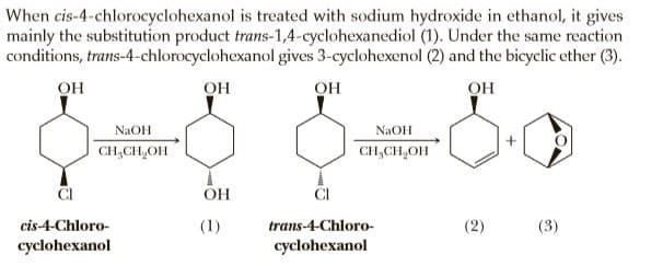 When cis-4-chlorocyclohexanol is treated with sodium hydroxide in ethanol, it gives
mainly the substitution product trans-1,4-cyclohexanediol (1). Under the same reaction
conditions, trans-4-chlorocyclohexanol gives 3-cyclohexenol (2) and the bicyclic ether (3).
OH
он
OH
OH
NaOH
NAOH
CH,CH,OH
CH,CH,OH
ČI
cis-4-Chloro-
(1)
trans-4-Chloro-
(2)
(3)
cyclohexanol
cyclohexanol
