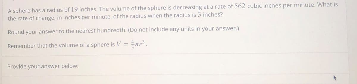 A sphere has a radius of 19 inches. The volume of the sphere is decreasing at a rate of 562 cubic inches per minute. What is
the rate of change, in inches per minute, of the radius when the radius is 3 inches?
Round your answer to the nearest hundredth. (Do not include any units in your answer.)
Remember that the volume of a sphere is V =
Provide your answer below:
