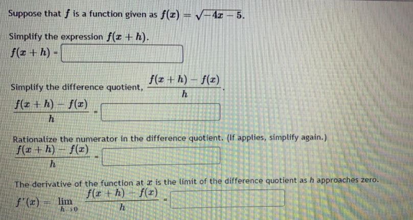 Suppose that f is a function given as f(x) = /=4x – 5.
%3D
Simplify the expression f(x + h).
f(x + h) -
f(x + h) - f(x)
Simplify the difference quotient,
f(x + h) – f(x)
h
Rationalize the numerator in the difference quotient. (If applies, simplify again.)
f(# + h) - f(x)
The derivative of the function at a is the limit of the difference quotient as h approaches zero.
f(r +h)- f(r)
f'(z) =
lim
h0
