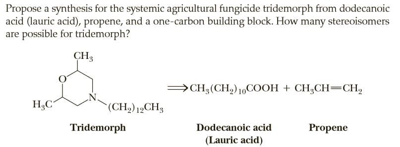 Propose a synthesis for the systemic agricultural fungicide tridemorph from dodecanoic
acid (lauric acid), propene, and a one-carbon building block. How many stereoisomers
are possible for tridemorph?
CH3
→CH3(CH2)10COOH + CH3CH=CH,
H3C
(CH2) 12CH3
Tridemorph
Dodecanoic acid
Propene
(Lauric acid)
