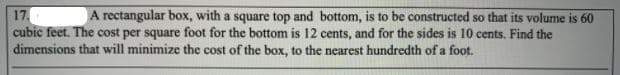 17.
cubic feet. The cost per square foot for the bottom is 12 cents, and for the sides is 10 cents. Find the
dimensions that will minimize the cost of the box, to the nearest hundredth of a foot.
A rectangular box, with a square top and bottom, is to be constructed so that its volume is 60
