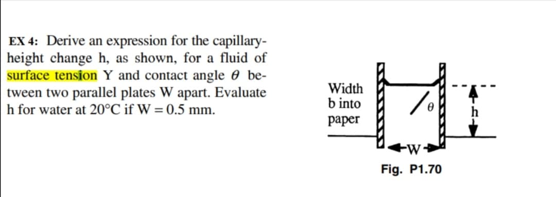 EX 4: Derive an expression for the capillary-
height change h, as shown, for a fluid of
surface tension Y and contact angle 0 be-
tween two parallel plates W apart. Evaluate
h for water at 20°C if W = 0.5 mm.
Width
b into
рарer
Fig. P1.70
