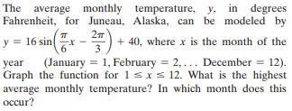 The average monthly temperature, y, in degrees
Fahrenheit, for Juneau, Alaska, can be modeled by
y = 16 sin ".
+ 40, where x is the month of the
3
(January = 1, February = 2, ... December = 12).
year
Graph the function for 1 sx s 12. What is the highest
average monthly temperature? In which month does this
осcur?
