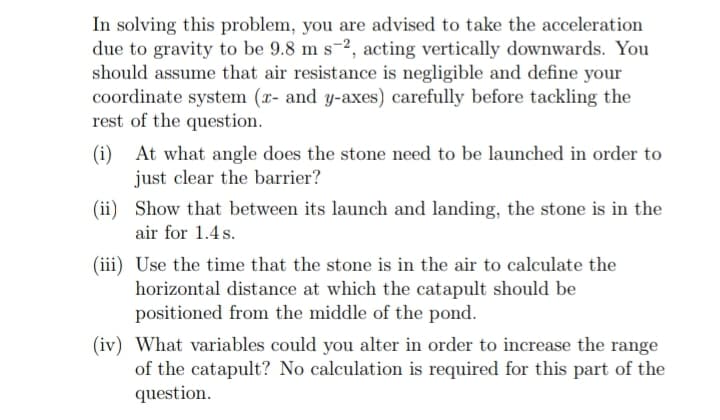 In solving this problem, you are advised to take the acceleration
due to gravity to be 9.8 m s-2, acting vertically downwards. You
should assume that air resistance is negligible and define your
coordinate system (x- and y-axes) carefully before tackling the
rest of the question.
(i) At what angle does the stone need to be launched in order to
just clear the barrier?
(ii)
Show that between its launch and landing, the stone is in the
air for 1.4 s.
(iii) Use the time that the stone is in the air to calculate the
horizontal distance at which the catapult should be
positioned from the middle of the pond.
(iv) What variables could you alter in order to increase the range
of the catapult? No calculation is required for this part of the
question.