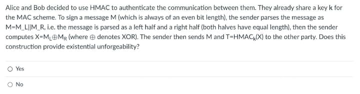 Alice and Bob decided to use HMAC to authenticate the communication between them. They already share a key k for
the MAC scheme. To sign a message M (which is always of an even bit length), the sender parses the message as
M=M_L||M_R, i.e. the message is parsed as a left half and a right half (both halves have equal length), then the sender
computes X-M₁MR (where denotes XOR). The sender then sends M and T=HMACK(X) to the other party. Does this
construction provide existential unforgeability?
Yes
No