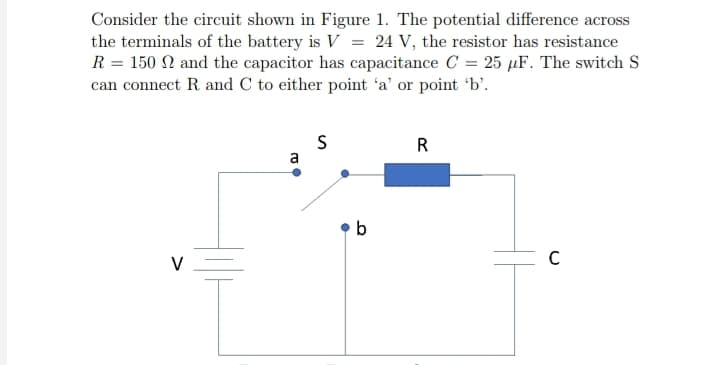 Consider the circuit shown in Figure 1. The potential difference across
the terminals of the battery is V = 24 V, the resistor has resistance
R = 150 and the capacitor has capacitance C= 25 µF. The switch S
can connect R. and C to either point 'a' or point 'b'.
V
a
S
b
R
C