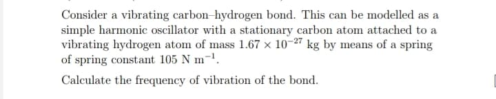 Consider a vibrating carbon-hydrogen bond. This can be modelled as a
simple harmonic oscillator with a stationary carbon atom attached to a
vibrating hydrogen atom of mass 1.67 × 10-27 kg by means of a spring
of spring constant 105 N m-¹.
Calculate the frequency of vibration of the bond.