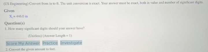 (US Engineering) Convert from in to ft. The unit conversion is exact. Your answer must be exact, both in value and number of significant digits.
Given
X = 446.0 in
Question(s)
1. How many significant digits should your answer have?
(Unitless) (Answer Length = 1)
Score My Answer Practice Investigate
2. Convert the given amount to feet.