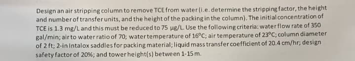 Design an air stripping column to remove TCE from water (i.e. determine the stripping factor, the height
and number of transfer units, and the height of the packing in the column). The initial concentration of
TCE is 1.3 mg/L and this must be reduced to 75 µg/L. Use the following criteria: water flow rate of 350
gal/min; air to water ratio of 70; water temperature of 16°C; air temperature of 23°C; column diameter
of 2 ft; 2-in Intalox saddles for packing material; liquid mass transfer coefficient of 20.4 cm/hr; design
safety factor of 20% ; and tower height(s) between 1-15 m.
