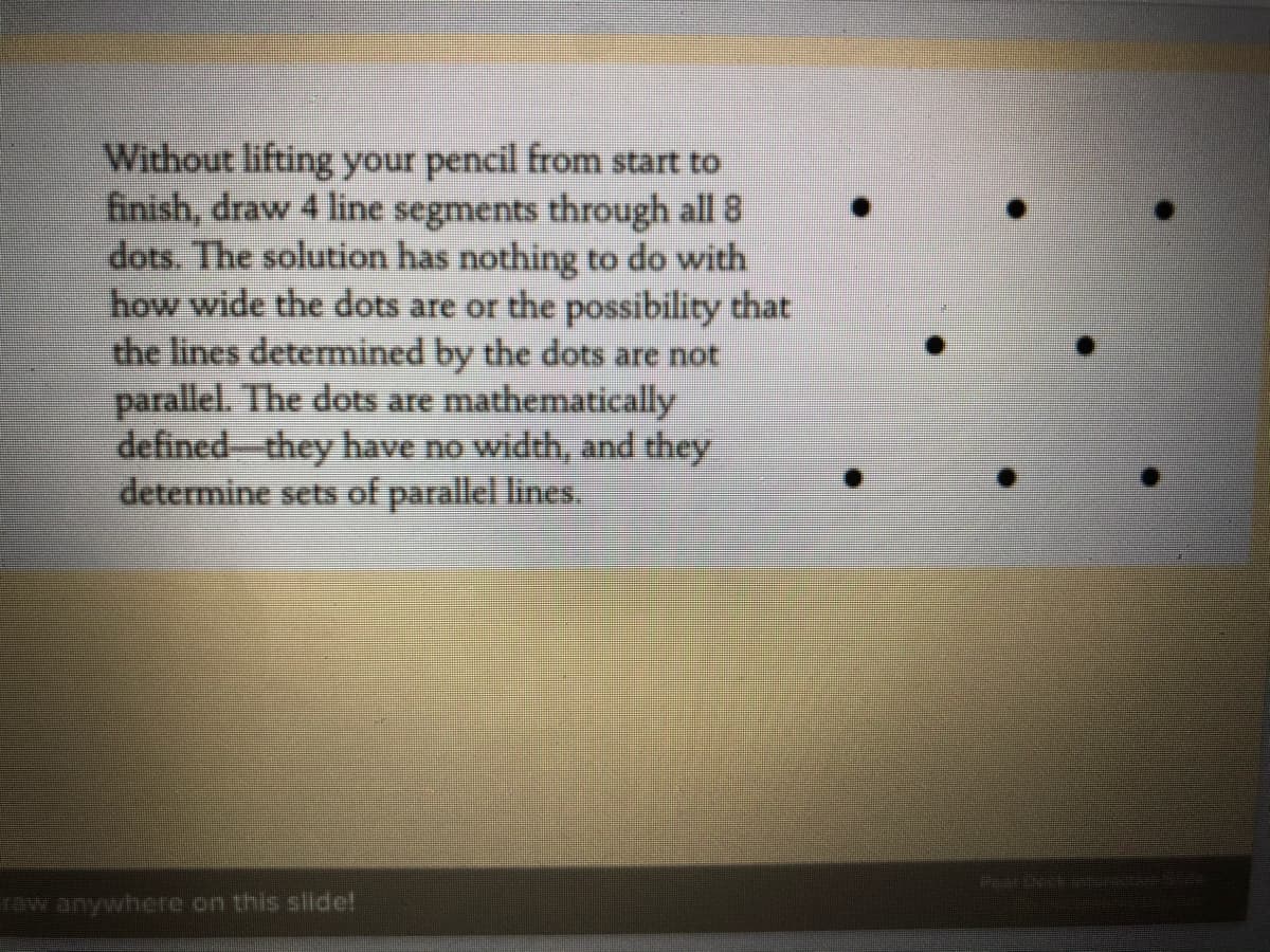Without lifting your pencil from start to
finish, draw 4 line segments through all 8
dots. The solution has nothing to do with
how wide the dots are or the possibility that
the lines determined by the dots are not
parallel. The dots are mathematically
defined-they have no width, and they
determine sets of parallel lines..
Pear Deck
row anywhere on this slide!
