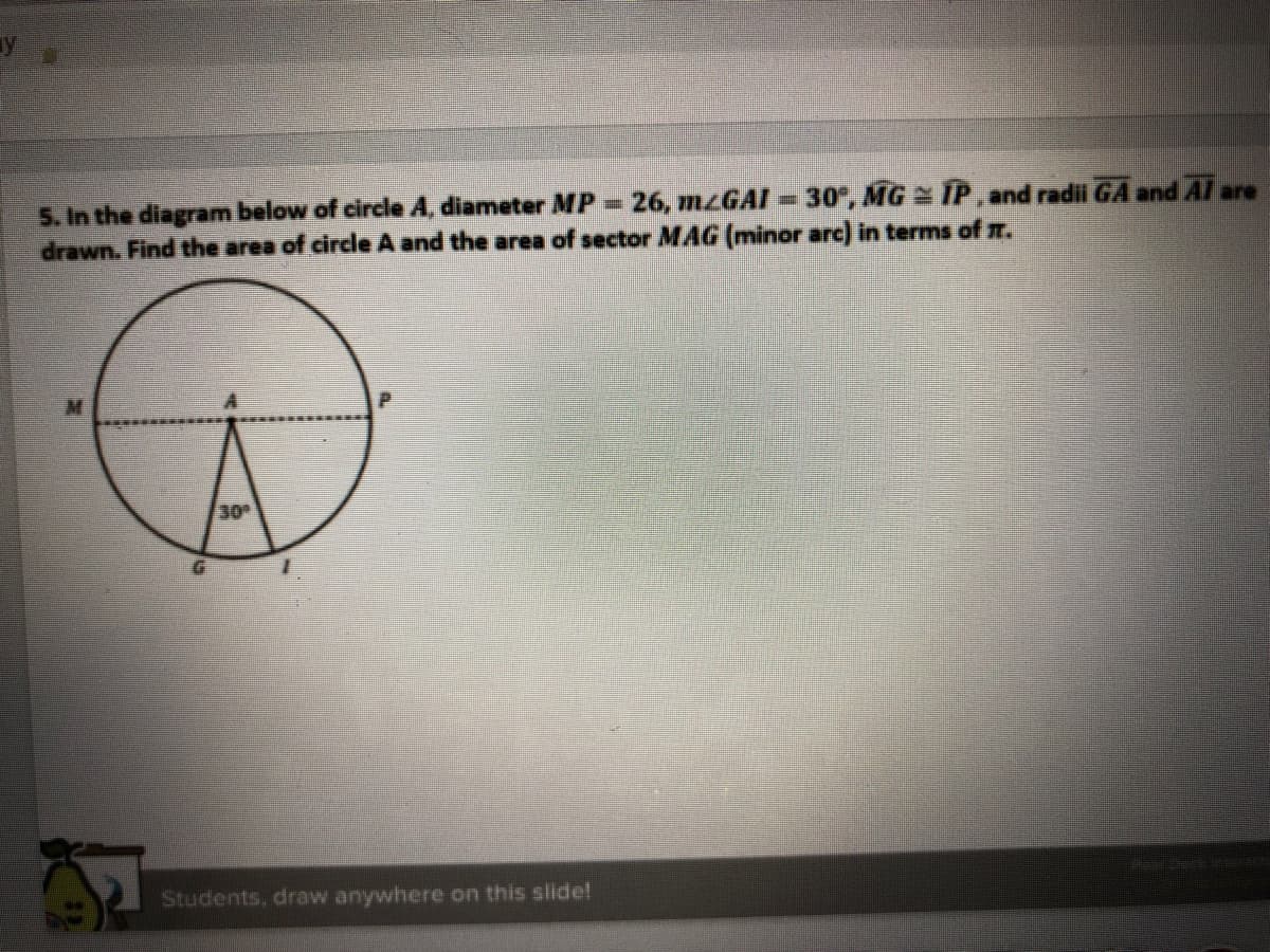 5. In the diagram below of circle A, diameter MP 26, MZGAI-30", MG IP, and radii GA and Al are
drawn. Find the area of circle A and the area of sector MAG (minor arc) in terms of m.
30
1.
Students, draw anywhere on this slide!
