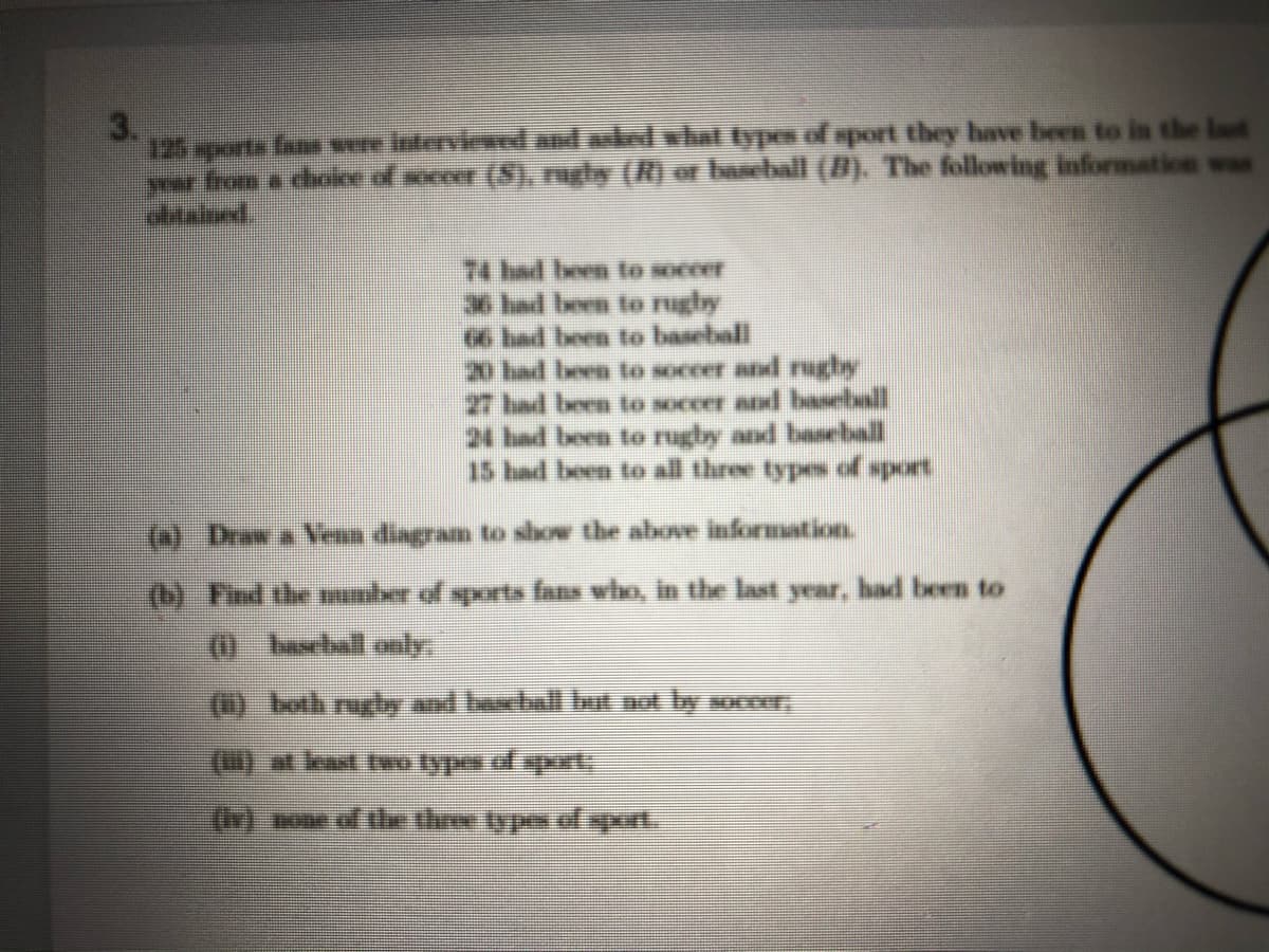 125 xports fans wre Interviene and alel vhal Eypes of sport they have been to in the last
yur from a cholee of secer (S), ngly (R) or bachall (B). The following information was
74 had been to soccer
had been to nghy
66 had been to baseball
20 had been to soccer and rugby
27 had been to soccer and baseball
24 had been to rugby and baseball
15 had been to all three types of sport
(a) Draw a Vena diagram to show the above information.
(b) Find the nber of sports fans who, in the last year, had been to
(0. beelall ecly
(1) both rughy and baxball lat not by soccr,
()at least two types of sppert:
(r) sone of te thre types of sport.
