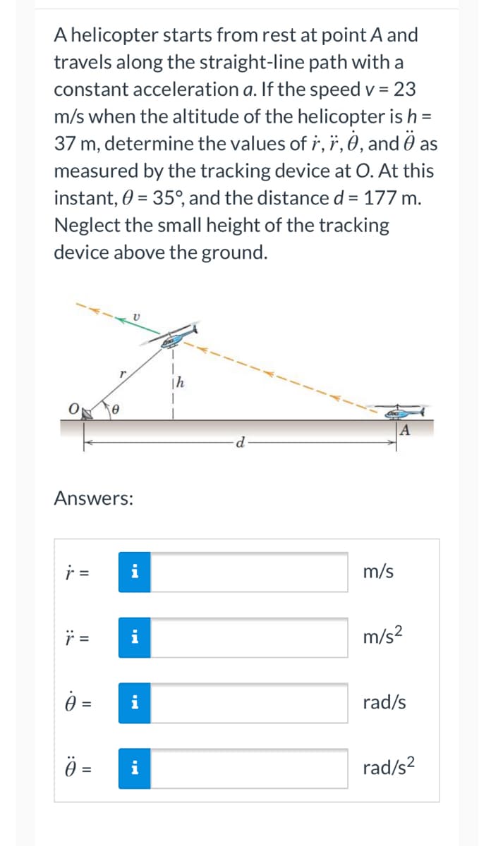 A helicopter starts from rest at point A and
travels along the straight-line path with a
constant acceleration a. If the speed v = 23
m/s when the altitude of the helicopter is h =
37 m, determine the values of r, r, 0, and as
measured by the tracking device at O. At this
instant, 0 = 35°, and the distance d = 177 m.
Neglect the small height of the tracking
device above the ground.
"
Th
Answers:
i
m/s
m/s²
i
rad/s
i
rad/s²
a
D:
||
=
