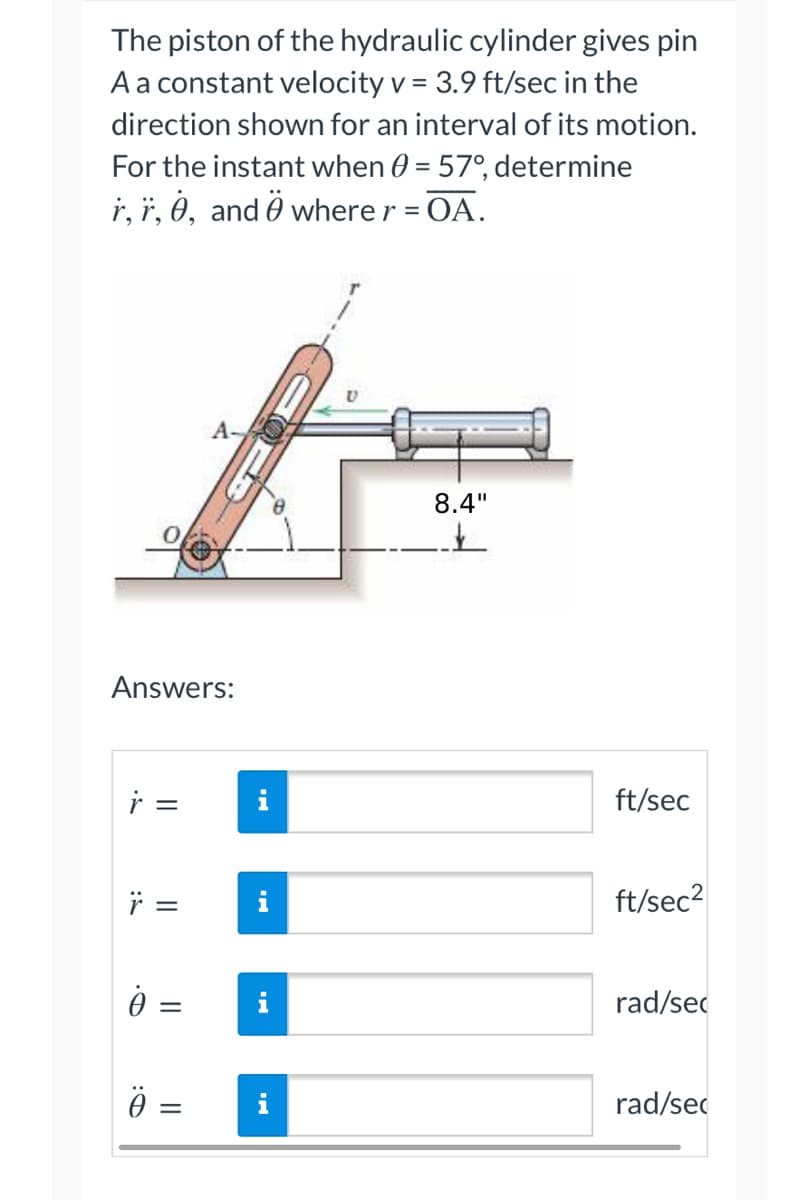The piston of the hydraulic cylinder gives pin
A a constant velocity v = 3.9 ft/sec in the
direction shown for an interval of its motion.
For the instant when 0 = 57°, determine
r, r, 0, and where r = OA.
A
8.4"
✓
Answers:
=
Ÿ =
:T
||
=
=
i
ft/sec
ft/sec²
rad/sec
rad/se
