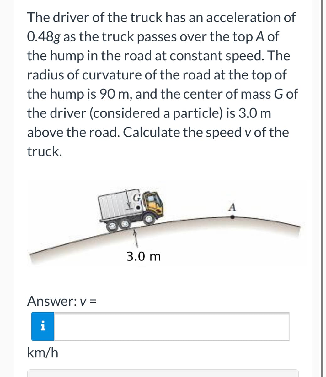The driver of the truck has an acceleration
0.48g as the truck passes over the top A of
the hump in the road at constant speed. The
radius of curvature of the road at the top of
the hump is 90 m, and the center of mass G of
the driver (considered a particle) is 3.0 m
above the road. Calculate the speed v of the
truck.
A
3.0 m
Answer: v=
i
km/h