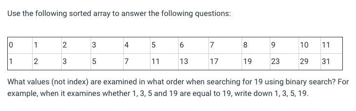 Use the following sorted array to answer the following questions:
1
3
4
7
8
10
11
1
2
3
5
7
11
13
17
19
23
29
31
What values (not index) are examined in what order when searching for 19 using binary search? For
example, when it examines whether 1, 3, 5 and 19 are equal to 19, write down 1, 3, 5, 19.
