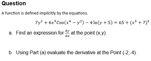 Question
A function is defined impilcitly by the equations.
7y2+6x3 Cos(x - y²) - 4 ln(y + 5) = 65+ (x³ +7)³
a. Find an expression for
at the point (x,y).
dx
b. Using Part (a) evaluate the derivative at the Point (-2,-4).