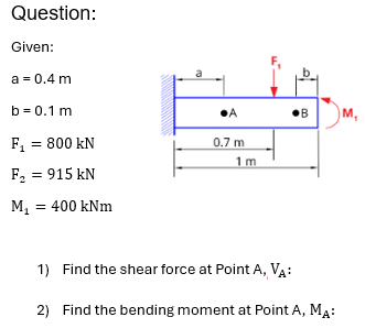 Question:
Given:
a = 0.4 m
b=0.1 m
•A
•B
M,
F₁ = 800 kN
0.7 m
1 m
F₂ = 915 kN
M₁ = 400 kNm
1) Find the shear force at Point A, VA:
2) Find the bending moment at Point A, MA:
