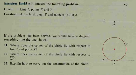 Exercises 11-13 will analyze the following problem.
Line l; points X and Y
Construct: A circle through Y and tangent to I at X
Given:
If the problem had been solved, we would have a diagram
something like the one shown.
11. Where does the center of the circle lie with respect to
line I and point X?
12. Where does the center of the circle lie with respect to
XY?
13. Explain how to carry out the construction of the circle.

