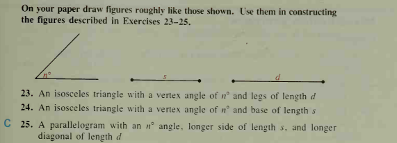 On your paper draw figures roughly like those shown. Use them in constructing
the figures described in Exercises 23-25.
23. An isosceles triangle with a vertex angle of n° and legs of length d
24. An isosceles triangle with a vertex angle of n° and base of length s
C 25. A parallelogram with an nº angle, longer side of length s, and longer
diagonal of length d
