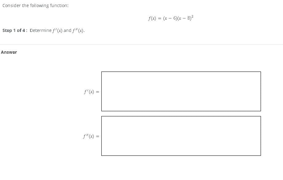 Consider the following function:
Step 1 of 4: Determine f'(x) and f"(x).
Answer
f'(x) =
f(x) = (x-6)(x - 8)²