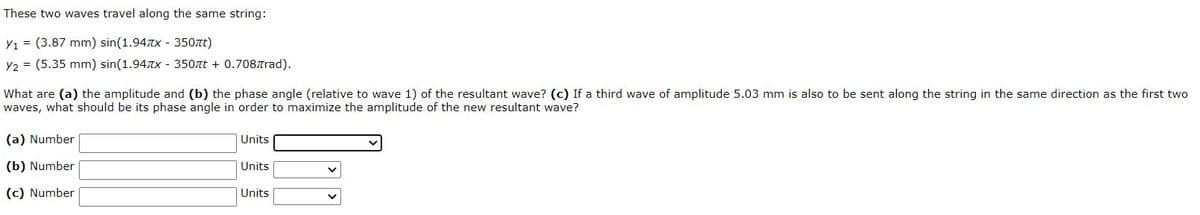 These two waves travel along the same string:
Y1 = (3.87 mm) sin(1.94TX - 350at)
Y2 = (5.35 mm) sin(1.94Tx - 350tt + 0.708Trad).
What are (a) the amplitude and (b) the phase angle (relative to wave 1) of the resultant wave? (c) If a third wave of amplitude 5.03 mm is also to be sent along the string in the same direction as the first two
waves, what should be its phase angle in order to maximize the amplitude of the new resultant wave?
(a) Number
Units
(b) Number
Units
(c) Number
Units
