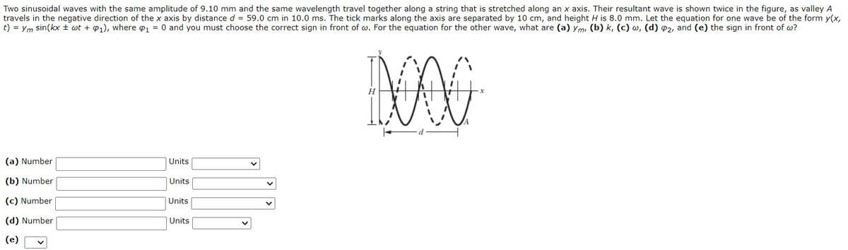 Two sinusoidal waves with the same amplitude of 9.10 mm and the same wavelength travel together along a string that is stretched along an x axis. Their resultant wave is shown twice in the figure, as valley A
travels in the negative direction of the x axis by distance d = 59.0 cm in 10.0 ms. The tick marks along the axis are separated by 10 cm, and height H is 8.0 mm. Let the equation for one wave be of the form y(x,
t) = Ym sin(kx ± wt + 01), where o, = 0 and you must choose the correct sign in front of w. For the equation for the other wave, what are (a) ym, (b) k, (c) w, (d) 02, and (e) the sign in front of w?
(a) Number
Units
(b) Number
Units
(c) Number
Units
(d) Number
Units
(e)
