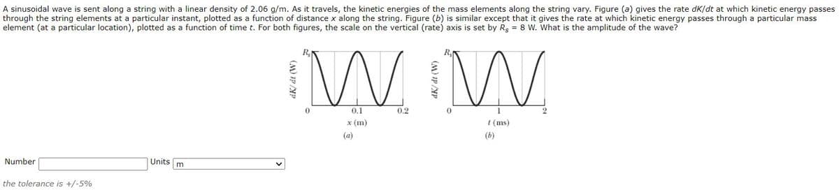 A sinusoidal wave is sent along a string with a linear density of 2.06 g/m. As it travels, the kinetic energies of the mass elements along the string vary. Figure (a) gives the rate dK/dt at which kinetic energy passes
through the string elements at a particular instant, plotted as a function of distance x along the string. Figure (b) is similar except that it gives the rate at which kinetic energy passes through a particular mass
element (at a particular location), plotted as a function of time t. For both figures, the scale on the vertical (rate) axis is set by Rg = 8 W. What is the amplitude of the wave?
R
R.
0.1
0.2
2
x (m)
t (ms)
(a)
(b)
Number
Units
the tolerance is +/-5%
