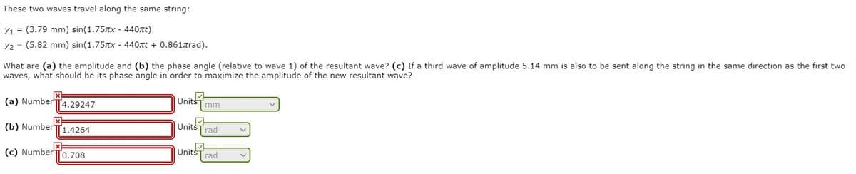 These two waves travel along the same string:
Y1 = (3.79 mm) sin(1.75TX - 440tt)
Y2 = (5.82 mm) sin(1.75TX - 440at + 0.8617rad).
What are (a) the amplitude and (b) the phase angle (relative to wave 1) of the resultant wave? (c) If a third wave of amplitude 5.14 mm is also to be sent along the string in the same direction as the first two
waves, what should be its phase angle in order to maximize the amplitude of the new resultant wave?
(a) Number
4.29247
Units
mm
(b) NumberTT1.4264
Units
rad
(c) Number To.708
Units
rad
